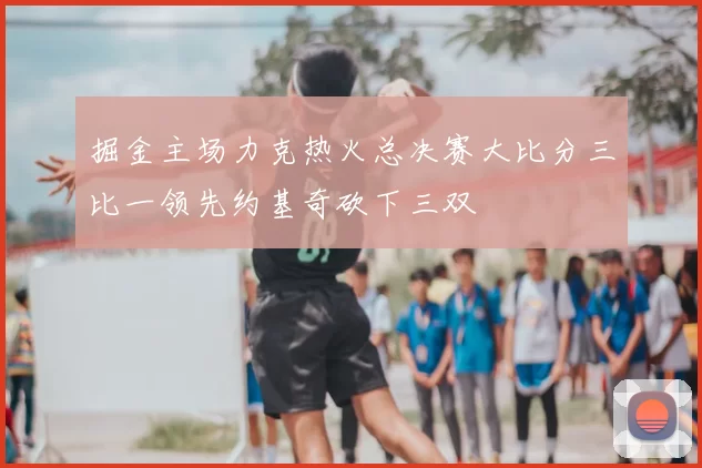 掘金主场力克热火总决赛大比分三比一领先约基奇砍下三双