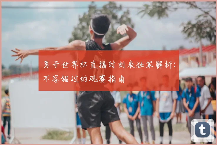 男子世界杯直播时刻表独家解析：不容错过的观赛指南